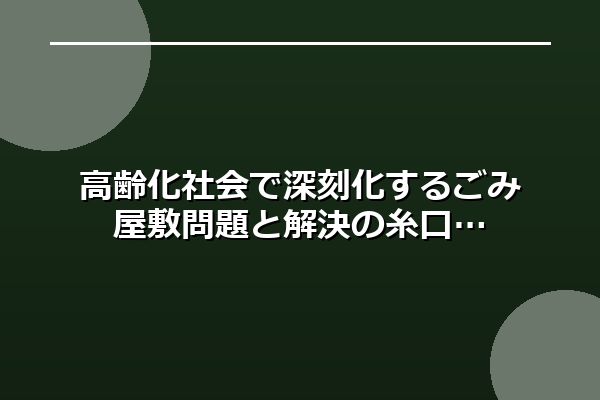 高齢化社会で深刻化するごみ屋敷問題と解決の糸口