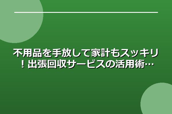 不用品を手放して家計もスッキリ！出張回収サービスの活用術