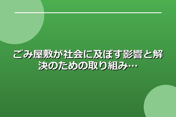 ごみ屋敷が社会に及ぼす影響と解決のための取り組み
