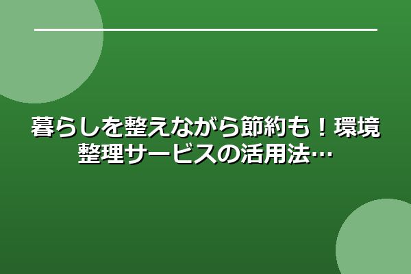 暮らしを整えながら節約も！環境整理サービスの活用法