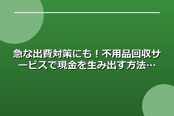 急な出費対策にも！不用品回収サービスで現金を生み出す方法