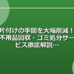 片付けの手間を大幅削減！不用品回収・ゴミ処分サービス徹底解説