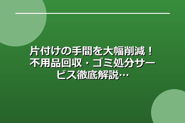 片付けの手間を大幅削減！不用品回収・ゴミ処分サービス徹底解説