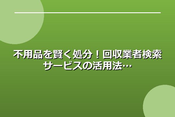 不用品を賢く処分！回収業者検索サービスの活用法
