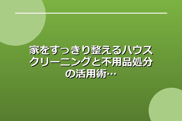 家をすっきり整えるハウスクリーニングと不用品処分の活用術