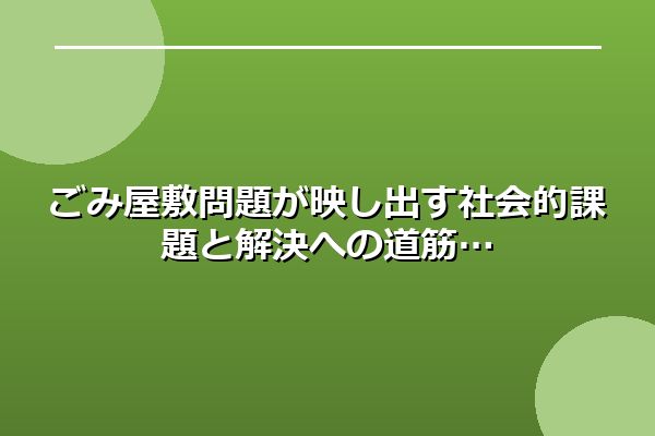 ごみ屋敷問題が映し出す社会的課題と解決への道筋