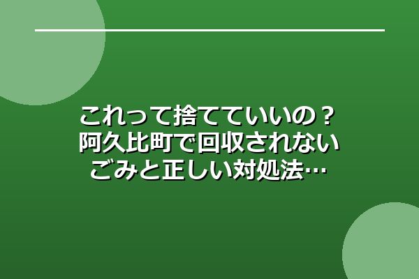 これって捨てていいの？阿久比町で回収されないごみと正しい対処法