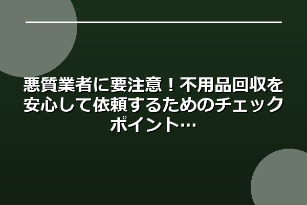 悪質業者に要注意！不用品回収を安心して依頼するためのチェックポイント