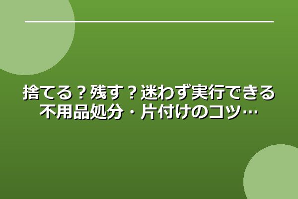 捨てる？残す？迷わず実行できる不用品処分・片付けのコツ