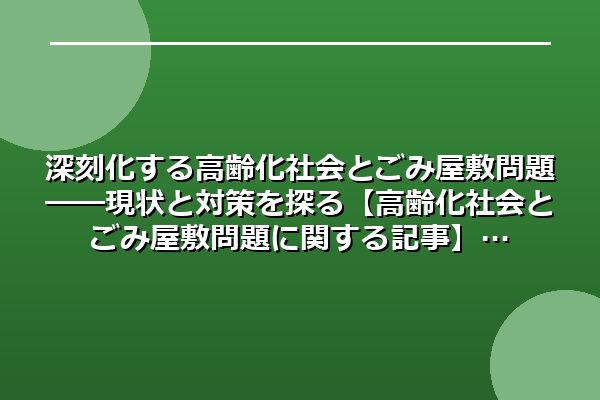 深刻化する高齢化社会とごみ屋敷問題――現状と対策を探る【高齢化社会とごみ屋敷問題に関する記事】