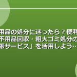 不用品の処分に迷ったら？便利な「不用品回収・粗大ゴミ処分の出張サービス」を活用しよう