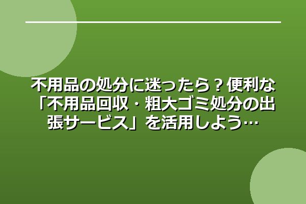 不用品の処分に迷ったら？便利な「不用品回収・粗大ゴミ処分の出張サービス」を活用しよう
