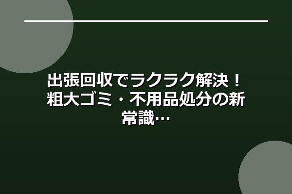 出張回収でラクラク解決！粗大ゴミ・不用品処分の新常識