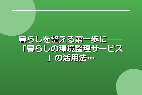 暮らしを整える第一歩に──「暮らしの環境整理サービス」の活用法