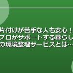 片付けが苦手な人も安心！プロがサポートする暮らしの環境整理サービスとは