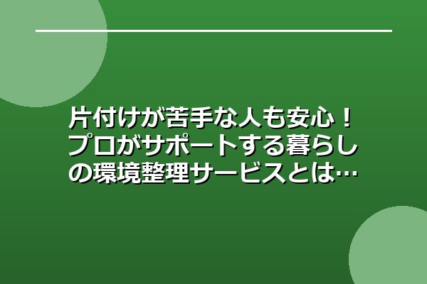 片付けが苦手な人も安心！プロがサポートする暮らしの環境整理サービスとは