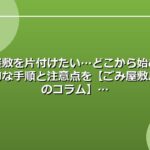 ごみ屋敷を片付けたい…どこから始める？実践的な手順と注意点を【ごみ屋敷片付けのコラム】
