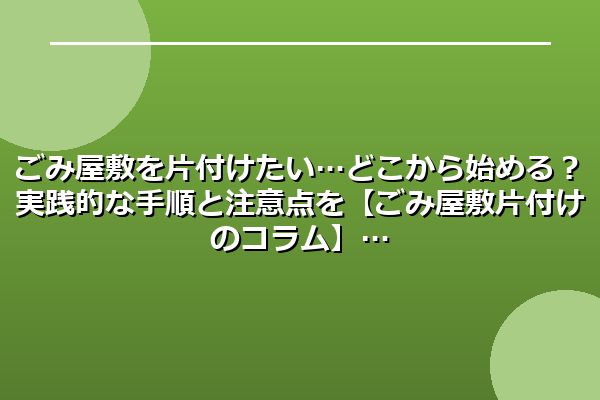 ごみ屋敷を片付けたい…どこから始める？実践的な手順と注意点を【ごみ屋敷片付けのコラム】