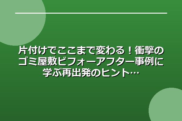 片付けでここまで変わる！衝撃のゴミ屋敷ビフォーアフター事例に学ぶ再出発のヒント