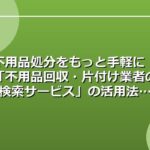 不用品処分をもっと手軽に！「不用品回収・片付け業者の検索サービス」の活用法