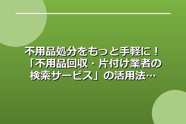 不用品処分をもっと手軽に！「不用品回収・片付け業者の検索サービス」の活用法
