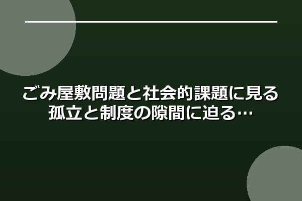 ごみ屋敷問題と社会的課題に見る孤立と制度の隙間に迫る