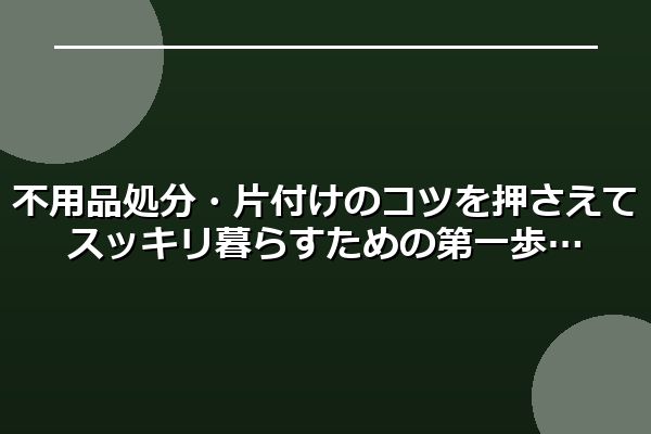 不用品処分・片付けのコツを押さえてスッキリ暮らすための第一歩