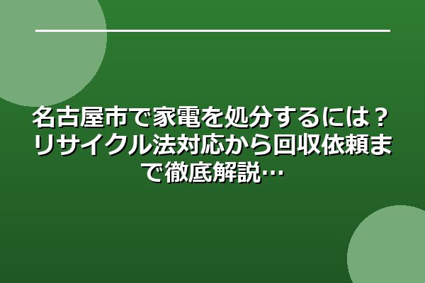 名古屋市で家電を処分するには？リサイクル法対応から回収依頼まで徹底解説