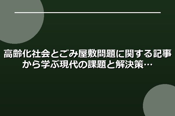 高齢化社会とごみ屋敷問題に関する記事から学ぶ現代の課題と解決策
