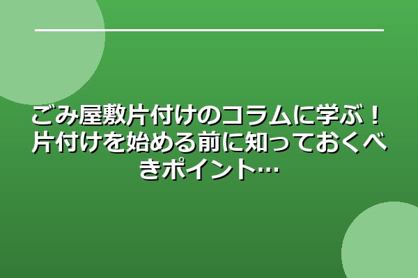 ごみ屋敷片付けのコラムに学ぶ！片付けを始める前に知っておくべきポイント