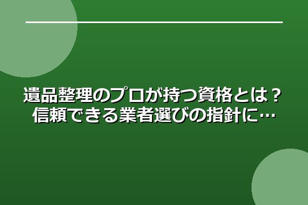 遺品整理のプロが持つ資格とは？信頼できる業者選びの指針に