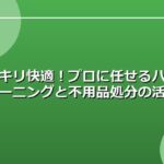 スッキリ快適！プロに任せるハウスクリーニングと不用品処分の活用法