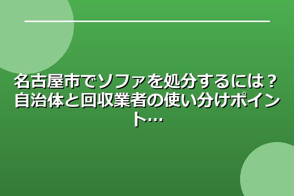 名古屋市でソファを処分するには？自治体と回収業者の使い分けポイント