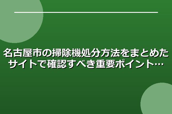 名古屋市の掃除機処分方法をまとめたサイトで確認すべき重要ポイント